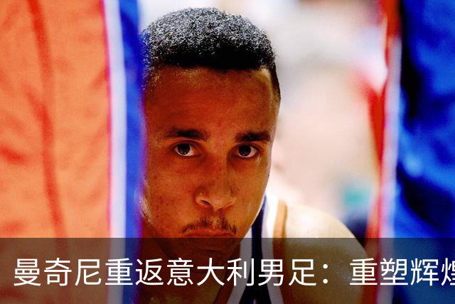 曼奇尼重返意大利男足：重塑辉煌的四年计划与挑战
